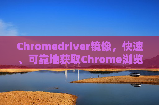 Chromedriver镜像，快速、可靠地获取Chrome浏览器驱动的工具